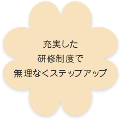 充実した 研修制度で 無理なくステップアップ
